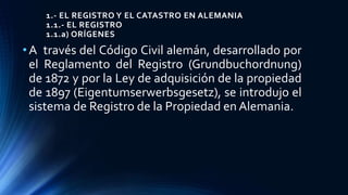 1.- EL REGISTRO Y EL CATASTRO EN ALEMANIA
1.1.- EL REGISTRO
1.1.a) ORÍGENES
•A través del Código Civil alemán, desarrollado por
el Reglamento del Registro (Grundbuchordnung)
de 1872 y por la Ley de adquisición de la propiedad
de 1897 (Eigentumserwerbsgesetz), se introdujo el
sistema de Registro de la Propiedad en Alemania.
 