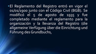 •El Reglamento del Registro entró en vigor el
01/01/1900 junto con el Código Civil (BGB). Se
modificó el 5 de agosto de 1935 y fue
completado mediante el reglamento para la
organización y la llevanza del Registro (die
allgemeine Verfügung über die Einrichtung und
Führung des Grundbuchs,
 