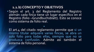 1.1.b) CONCEPTO Y OBJETIVOS
•Según el art. 3 del Reglamento del Registro
alemán cada finca tiene un lugar específico en el
Registro (folio –Grundbuchsblatt). Esto se conoce
como sistema de folio real.
•
El art.4 del citado reglamento permite que si un
mismo titular adquiere varias fincas, se abra un
solo folio para todas ellas, siempre que no se
produzca confusión. Admite así también el
sistema de folio personal.
 