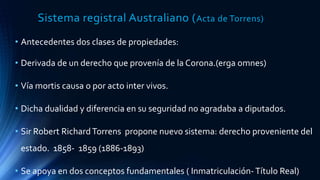 Sistema registral Australiano (Acta de Torrens)
• Antecedentes dos clases de propiedades:
• Derivada de un derecho que provenía de la Corona.(erga omnes)
• Vía mortis causa o por acto inter vivos.
• Dicha dualidad y diferencia en su seguridad no agradaba a diputados.
• Sir Robert RichardTorrens propone nuevo sistema: derecho proveniente del
estado. 1858- 1859 (1886-1893)
• Se apoya en dos conceptos fundamentales ( Inmatriculación-Título Real)
 