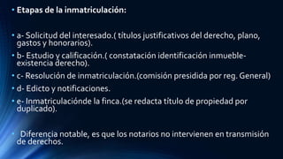 • Etapas de la inmatriculación:
• a- Solicitud del interesado.( títulos justificativos del derecho, plano,
gastos y honorarios).
• b- Estudio y calificación.( constatación identificación inmueble-
existencia derecho).
• c- Resolución de inmatriculación.(comisión presidida por reg. General)
• d- Edicto y notificaciones.
• e- Inmatriculaciónde la finca.(se redacta título de propiedad por
duplicado).
• Diferencia notable, es que los notarios no intervienen en transmisión
de derechos.
 