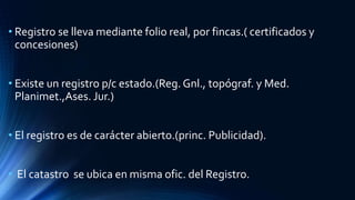 • Registro se lleva mediante folio real, por fincas.( certificados y
concesiones)
• Existe un registro p/c estado.(Reg. Gnl., topógraf. y Med.
Planimet.,Ases. Jur.)
• El registro es de carácter abierto.(princ. Publicidad).
• El catastro se ubica en misma ofic. del Registro.
 