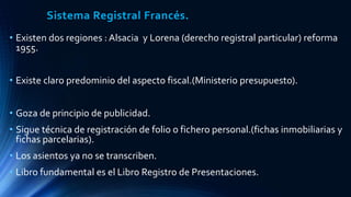 Sistema Registral Francés.
• Existen dos regiones : Alsacia y Lorena (derecho registral particular) reforma
1955.
• Existe claro predominio del aspecto fiscal.(Ministerio presupuesto).
• Goza de principio de publicidad.
• Sigue técnica de registración de folio o fichero personal.(fichas inmobiliarias y
fichas parcelarias).
• Los asientos ya no se transcriben.
• Libro fundamental es el Libro Registro de Presentaciones.
 