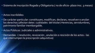 • Sistema de inscripción Rogada y Obligatoria.( no de oficio- plazo insc. 3 meses)
• Actos inscribibles:
• De carácter particular: constituyen, modifican, declaran, resuelven o anulan
los derechos.(afectan deter. cualidades del titular) Herencias, servidumbres,
patrimonio familiar inembargable.
• Actos Públicos: Judiciales o administrativos.
• Demandas: ( resolución, revocación , anulación o rescisión de los actos.- las
que interrumpen la prescripción adquisitiva)
 