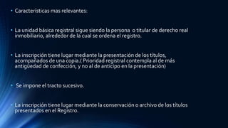 • Características mas relevantes:
• La unidad básica registral sigue siendo la persona o titular de derecho real
inmobiliario, alrededor de la cual se ordena el registro.
• La inscripción tiene lugar mediante la presentación de los títulos,
acompañados de una copia.( Prioridad registral contempla al de más
antigüedad de confección, y no al de anticipo en la presentación)
• Se impone el tracto sucesivo.
• La inscripción tiene lugar mediante la conservación o archivo de los títulos
presentados en el Registro.
 