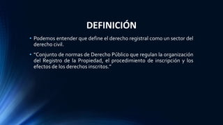 DEFINICIÓN
• Podemos entender que define el derecho registral como un sector del
derecho civil.
• “Conjunto de normas de Derecho Público que regulan la organización
del Registro de la Propiedad, el procedimiento de inscripción y los
efectos de los derechos inscritos.”
 