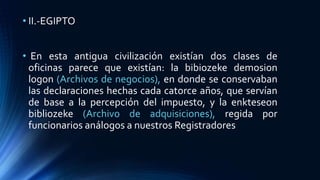 • II.-EGIPTO
• En esta antigua civilización existían dos clases de
oficinas parece que existían: la bibiozeke demosion
logon (Archivos de negocios), en donde se conservaban
las declaraciones hechas cada catorce años, que servían
de base a la percepción del impuesto, y la enkteseon
bibliozeke (Archivo de adquisiciones), regida por
funcionarios análogos a nuestros Registradores
 