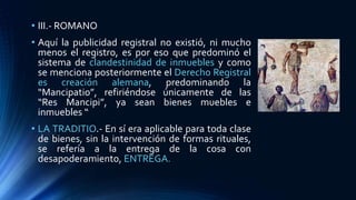 • III.- ROMANO
• Aquí la publicidad registral no existió, ni mucho
menos el registro, es por eso que predominó el
sistema de clandestinidad de inmuebles y como
se menciona posteriormente el Derecho Registral
es creación alemana, predominando la
“Mancipatio”, refiriéndose únicamente de las
“Res Mancipi”, ya sean bienes muebles e
inmuebles “
• LA TRADITIO.- En sí era aplicable para toda clase
de bienes, sin la intervención de formas rituales,
se refería a la entrega de la cosa con
desapoderamiento, ENTREGA.
 