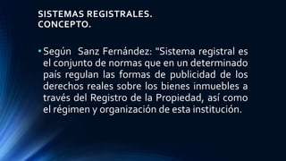 SISTEMAS REGISTRALES.
CONCEPTO.
•Según Sanz Fernández: "Sistema registral es
el conjunto de normas que en un determinado
país regulan las formas de publicidad de los
derechos reales sobre los bienes inmuebles a
través del Registro de la Propiedad, así como
el régimen y organización de esta institución.
 