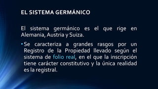 EL SISTEMA GERMÁNICO
El sistema germánico es el que rige en
Alemania, Austria y Suiza.
•Se caracteriza a grandes rasgos por un
Registro de la Propiedad llevado según el
sistema de folio real, en el que la inscripción
tiene carácter constitutivo y la única realidad
es la registral.
 