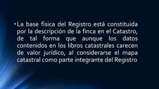 •La base física del Registro está constituida
por la descripción de la finca en el Catastro,
de tal forma que aunque los datos
contenidos en los libros catastrales carecen
de valor jurídico, al considerarse el mapa
catastral como parte integrante del Registro
 