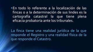 •En todo lo referente a la localización de las
fincas o a la determinación de sus lindes es la
cartografía catastral la que tiene plena
eficacia probatoria ante los tribunales.
La finca tiene una realidad jurídica de la que
responde el Registro y una realidad física de la
que responde el Catastro.
 
