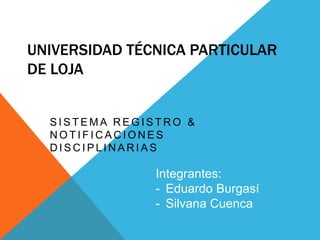 UNIVERSIDAD TÉCNICA PARTICULAR
DE LOJA


  SISTEMA REGISTRO &
  NOTIFICACIONES
  DISCIPLINARIAS

               Integrantes:
               - Eduardo Burgasí
               - Silvana Cuenca
 