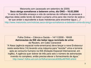 Meionorte.com (acessado em setembro de 2009)
       Seca obriga somalianos a beberem urina, diz ONG – 16.02.2006
   “A seca na Somália ameaça a vida de centenas de milhares de pessoas e
algumas delas estão tendo de beber a própria urina para não morrer de sede e
    ter que andar o equivalente a duas maratonas para encontrar água (...)”
http://www.meionorte.com/noticias,seca-obriga-somalianos-a-beberem-urina-diz-ong,9




               Folha Online – Ciência e Saúde – 14/11/2008 - 16h08
            Astronautas da ISS vão beber água reciclada de urina
                         da Reuters, em Cabo Canaveral
 “A Nasa (agência espacial norte-americana) deve lançar a nave Endeavour
  nesta sexta-feira (14) levando uma máquina para "reciclar" urina e torná-la
     apta ao consumo humano na ISS (Estação Espacial Internacional, em
   inglês). A agência quer dobrar de três para seis o número de astronautas
      vivendo no complexo, então precisa elevar o fornecimento de água.”
         http://www1.folha.uol.com.br/folha/ciencia/ult306u467840.shtml
                                                                                3
 