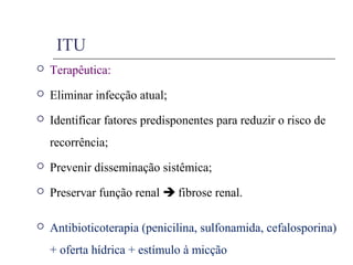 ITU
 Terapêutica:
 Eliminar infecção atual;
 Identificar fatores predisponentes para reduzir o risco de
recorrência;
 Prevenir disseminação sistêmica;
 Preservar função renal  fibrose renal.
 Antibioticoterapia (penicilina, sulfonamida, cefalosporina)
+ oferta hídrica + estímulo à micção
 