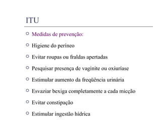 ITU
 Medidas de prevenção:
 Higiene do períneo
 Evitar roupas ou fraldas apertadas
 Pesquisar presença de vaginite ou oxiuríase
 Estimular aumento da freqüência urinária
 Esvaziar bexiga completamente a cada micção
 Evitar constipação
 Estimular ingestão hídrica
 