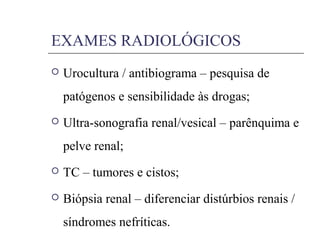 EXAMES RADIOLÓGICOS
 Urocultura / antibiograma – pesquisa de
patógenos e sensibilidade às drogas;
 Ultra-sonografia renal/vesical – parênquima e
pelve renal;
 TC – tumores e cistos;
 Biópsia renal – diferenciar distúrbios renais /
síndromes nefríticas.
 