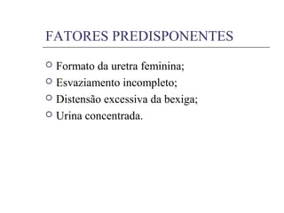 FATORES PREDISPONENTES
 Formato da uretra feminina;
 Esvaziamento incompleto;
 Distensão excessiva da bexiga;
 Urina concentrada.
 