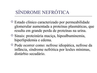 SÍNDROME NEFRÓTICA
 Estado clínico caracterizado por permeabilidade
glomerular aumentada a proteínas plasmáticas, que
resulta em grande perda de proteínas na urina.
 Sinais: proteinúria maciça, hipoalbuminemia,
hiperlipidemia e edema.
 Pode ocorrer como: nefrose idiopática, nefrose da
infância, síndrome nefrótica por lesões mínimas,
distúrbio secudário.
 
