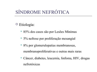  Etiologia:
 85% dos casos são por Lesões Mínimas
 5% nefrose por proliferação mesangial
 8% por glomerulopatias membranosas,
membranoproliferativas e outras mais raras
 Câncer, diabetes, leucemia, linfoma, HIV, drogas
nefrotóxicas
SÍNDROME NEFRÓTICA
 