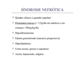  Quadro clínico e quando supeitar:
 Proteinúria maciça (> 3,5g/dia em adultos) e em
crianças >50mg/kg/dia
 Hipoalbuminemia
 Edema generalizado (anasarca progressiva)
 Hiperlipidemia
 Urina escura, grossa e espumosa
 Ascite, hipotensão, oligúria
SÍNDROME NEFRÓTICA
 