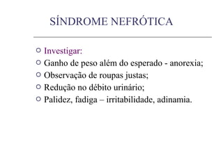  Investigar:
 Ganho de peso além do esperado - anorexia;
 Observação de roupas justas;
 Redução no débito urinário;
 Palidez, fadiga – irritabilidade, adinamia.
SÍNDROME NEFRÓTICA
 