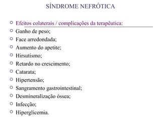  Efeitos colaterais / complicações da terapêutica:
 Ganho de peso;
 Face arredondada;
 Aumento do apetite;
 Hirsutismo;
 Retardo no crescimento;
 Catarata;
 Hipertensão;
 Sangramento gastrointestinal;
 Desmineralização óssea;
 Infecção;
 Hiperglicemia.
SÍNDROME NEFRÓTICA
 