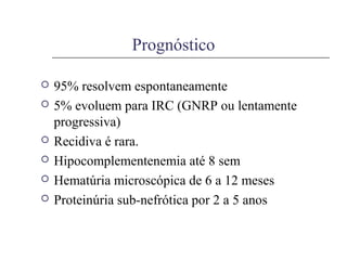 Prognóstico
 95% resolvem espontaneamente
 5% evoluem para IRC (GNRP ou lentamente
progressiva)
 Recidiva é rara.
 Hipocomplementenemia até 8 sem
 Hematúria microscópica de 6 a 12 meses
 Proteinúria sub-nefrótica por 2 a 5 anos
 