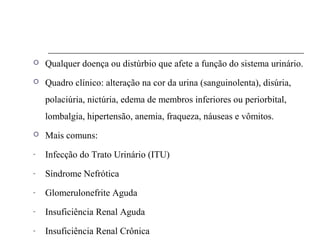 Qualquer doença ou distúrbio que afete a função do sistema urinário.
 Quadro clínico: alteração na cor da urina (sanguinolenta), disúria,
polaciúria, nictúria, edema de membros inferiores ou periorbital,
lombalgia, hipertensão, anemia, fraqueza, náuseas e vômitos.
 Mais comuns:
- Infecção do Trato Urinário (ITU)
- Síndrome Nefrótica
- Glomerulonefrite Aguda
- Insuficiência Renal Aguda
- Insuficiência Renal Crônica
 