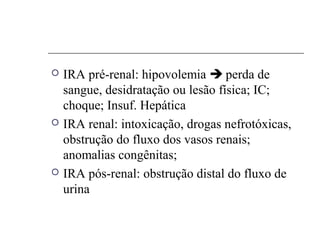  IRA pré-renal: hipovolemia  perda de
sangue, desidratação ou lesão física; IC;
choque; Insuf. Hepática
 IRA renal: intoxicação, drogas nefrotóxicas,
obstrução do fluxo dos vasos renais;
anomalias congênitas;
 IRA pós-renal: obstrução distal do fluxo de
urina
 