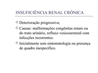 INSUFICIÊNCIA RENAL CRÔNICA
 Deterioração progressiva;
 Causas: malformações congênitas renais ou
do trato urinário, refluxo vesicoureteral com
infecções recorrentes.
 Inicialmente sem sintomatologia ou presença
de quadro inespecífico.
 