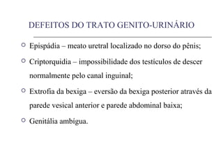 DEFEITOS DO TRATO GENITO-URINÁRIO
 Epispádia – meato uretral localizado no dorso do pênis;
 Criptorquidia – impossibilidade dos testículos de descer
normalmente pelo canal inguinal;
 Extrofia da bexiga – eversão da bexiga posterior através da
parede vesical anterior e parede abdominal baixa;
 Genitália ambígua.
 