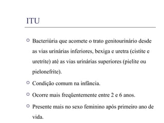 ITU
 Bacteriúria que acomete o trato genitourinário desde
as vias urinárias inferiores, bexiga e uretra (cistite e
uretrite) até as vias urinárias superiores (pielite ou
pielonefrite).
 Condição comum na infância.
 Ocorre mais freqüentemente entre 2 e 6 anos.
 Presente mais no sexo feminino após primeiro ano de
vida.
 