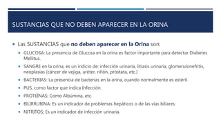 SUSTANCIAS QUE NO DEBEN APARECER EN LA ORINA
 Las SUSTANCIAS que no deben aparecer en la Orina son:
 GLUCOSA: La presencia de Glucosa en la orina es factor importante para detectar Diabetes
Mellitus.
 SANGRE en la orina, es un indicio de: infección urinaria, litiasis urinaria, glomerulonefritis,
neoplasias (cáncer de vejiga, uréter, riñón, próstata, etc.)
 BACTERIAS: La presencia de bacterias en la orina, cuando normalmente es estéril.
 PUS, como factor que indica Infección.
 PROTEÍNAS: Como Albúmina, etc.
 BILIRRUBINA: Es un indicador de problemas hepáticos o de las vías biliares.
 NITRITOS: Es un indicador de infección urinaria.
 