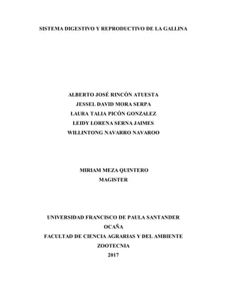 SISTEMA DIGESTIVO Y REPRODUCTIVO DE LA GALLINA
ALBERTO JOSÉ RINCÓN ATUESTA
JESSEL DAVID MORA SERPA
LAURA TALIA PICÓN GONZALEZ
LEIDY LORENA SERNA JAIMES
WILLINTONG NAVARRO NAVAROO
MIRIAM MEZA QUINTERO
MAGISTER
UNIVERSIDAD FRANCISCO DE PAULA SANTANDER
OCAÑA
FACULTAD DE CIENCIA AGRARIAS Y DEL AMBIENTE
ZOOTECNIA
2017
 