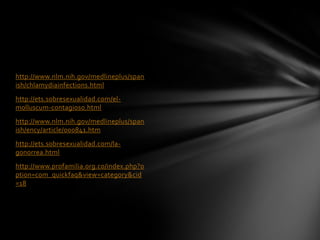 http://www.nlm.nih.gov/medlineplus/span
ish/chlamydiainfections.html
http://ets.sobresexualidad.com/el-
molluscum-contagioso.html
http://www.nlm.nih.gov/medlineplus/span
ish/ency/article/000841.htm
http://ets.sobresexualidad.com/la-
gonorrea.html
http://www.profamilia.org.co/index.php?o
ption=com_quickfaq&view=category&cid
=18
 