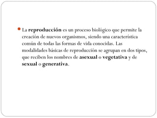 La reproducción es un proceso biológico que permite la
creación de nuevos organismos, siendo una característica
común de todas las formas de vida conocidas. Las
modalidades básicas de reproducción se agrupan en dos tipos,
que reciben los nombres de asexual o vegetativa y de
sexual o generativa.
 