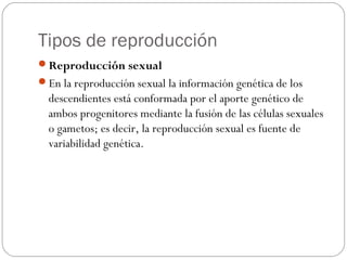 Tipos de reproducción
Reproducción sexual
En la reproducción sexual la información genética de los
descendientes está conformada por el aporte genético de
ambos progenitores mediante la fusión de las células sexuales
o gametos; es decir, la reproducción sexual es fuente de
variabilidad genética.
 