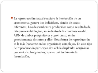 La reproducción sexual requiere la interacción de un
cromosoma, genera dos individuos, siendo de sexos
diferentes. Los descendientes producidos como resultado de
este proceso biológico, serán fruto de la combinación del
ADN de ambos progenitores y, por tanto, serán
genéticamente distintos a ellos. Esta forma de reproducción
es la más frecuente en los organismos complejos. En este tipo
de reproducción participan dos células haploides originadas
por meiosis, los gametos, que se unirán durante la
fecundación.
 