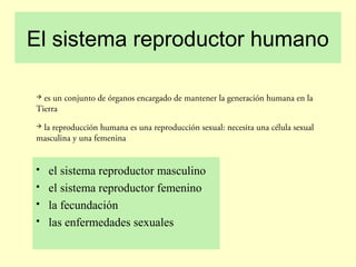 El sistema reproductor humano
 es un conjunto de órganos encargado de mantener la generación humana en la
Tierra
 la reproducción humana es una reproducción sexual: necesita una célula sexual
masculina y una femenina
 el sistema reproductor masculino
 el sistema reproductor femenino
 la fecundación
 las enfermedades sexuales
 