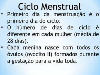 Ciclo MenstrualCiclo Menstrual
• Primeiro dia da menstruação é o
primeiro dia do ciclo.
• O número de dias de ciclo é
diferente em cada mulher (média de
28 dias).
• Cada menina nasce com todos os
óvulos (ovócito II) formados durante
a gestação para a vida toda.
 