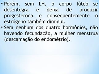 • Porém, sem LH, o corpo lúteo se
desentegra e deixa de produzir
progesterona e consequentemente o
estrógeno também diminui.
• Sem nenhum dos quatro hormônios, não
havendo fecundação, a mulher menstrua
(descamação do endométrio).
 