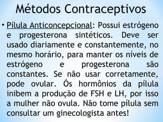 Métodos Contraceptivos
• Pílula Anticoncepcional: Possui estrógeno
e progesterona sintéticos. Deve ser
usado diariamente e constantemente, no
mesmo horário, para manter os níveis de
estrógeno e progesterona são
constantes. Se não usar corretamente,
pode ovular. Ós hormônios da pílula
inibem a produção de FSH e LH, por isso
a mulher não ovula. Não tome pílula sem
consultar um ginecologista antes!
 