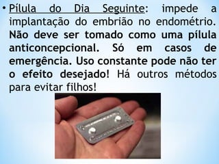 • Pílula do Dia Seguinte: impede a
implantação do embrião no endométrio.
Não deve ser tomado como uma pílula
anticoncepcional. Só em casos de
emergência. Uso constante pode não ter
o efeito desejado! Há outros métodos
para evitar filhos!
 