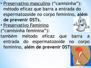 • Preservativo masculino (“camisinha”):
método eficaz que barra a entrada do
espermatozoide no corpo feminino, além
de prevenir DSTs.
• Preservativo Feminino
(“camisinha feminina”):
também método eficaz que barra a
entrada do espermatozoide no corpo
feminino, além de prevenir DSTs.
 