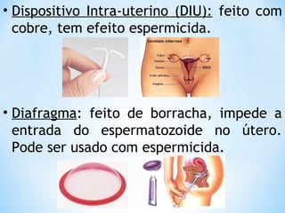 • Dispositivo Intra-uterino (DIU): feito com
cobre, tem efeito espermicida.
• Diafragma: feito de borracha, impede a
entrada do espermatozoide no útero.
Pode ser usado com espermicida.
 