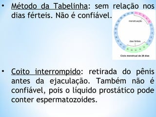 • Método da Tabelinha: sem relação nos
dias férteis. Não é confiável.
• Coito interrompido: retirada do pênis
antes da ejaculação. Também não é
confiável, pois o líquido prostático pode
conter espermatozoides.
 