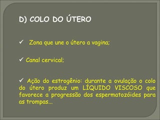 D) COLO DO ÚTERO


 Zona que une o útero a vagina;


 Canal cervical;


 Ação do estrogênio: durante a ovulação o colo
do útero produz um LÍQUIDO VISCOSO que
favorece a progressão dos espermatozóides para
as trompas...
 