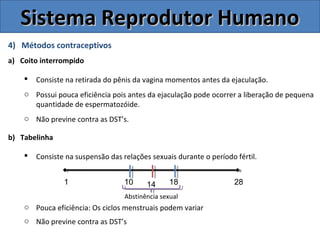 4) Métodos contraceptivos
a) Coito interrompido
 Consiste na retirada do pênis da vagina momentos antes da ejaculação.
o Possui pouca eficiência pois antes da ejaculação pode ocorrer a liberação de pequena
quantidade de espermatozóide.
o Não previne contra as DST’s.
b) Tabelinha
 Consiste na suspensão das relações sexuais durante o período fértil.
o Pouca eficiência: Os ciclos menstruais podem variar
o Não previne contra as DST’s
Sistema Reprodutor HumanoSistema Reprodutor Humano
1 10 14 18 28
Abstinência sexual
 