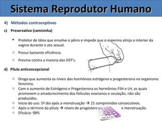 4) Métodos contraceptivos
c) Preservativo (camisinha)
 Protetor de látex que envolve o pênis e impede que o esperma atinja o interior da
vagina durante o ato sexual.
o Possui bastante eficiência.
o Previne contra a maioria das DST’s.
d) Pílula anticoncepcional
o Droga que aumenta os níveis dos hormônios estrógeno e progesterona no organismo
feminino.
o Com o aumento de Estrógeno e Progesterona os hormônios FSH e LH, os quais
promovem o amadurecimento dos folículos ovarianos e ovulação, não são
produzidos.
o Início do uso: 5º dia após a menstruação  21 comprimidos consecutivos.
o Após o término da pílula  níveis de progesterona ↓  ocorre menstruação.
o Eficácia: 98%
Sistema Reprodutor HumanoSistema Reprodutor Humano
 